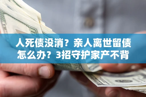 北京人死债没消？亲人离世留债怎么办？3招守护家产不背锅