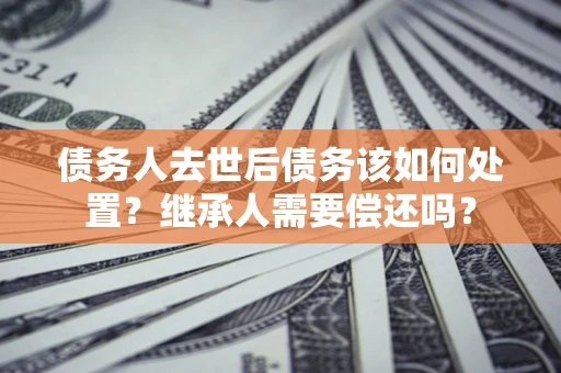 北京债务人去世后债务该如何处置？继承人需要偿还吗？