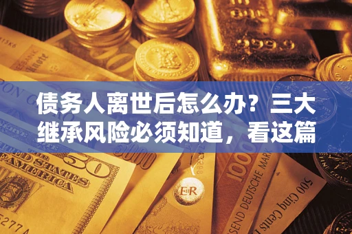 北京债务人离世后怎么办？三大继承风险必须知道，看这篇就够了