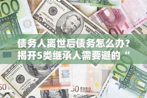 北京债务人离世后债务怎么办？揭开5类继承人需要避的“坑”