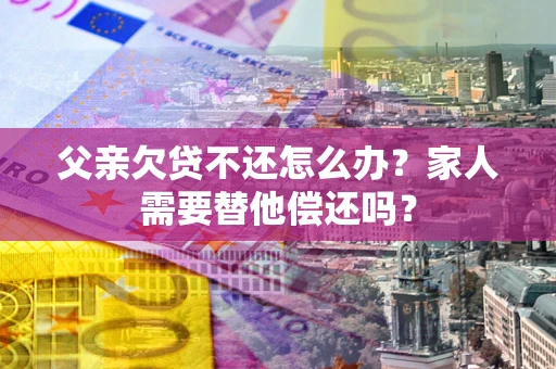 北京父亲欠贷不还怎么办？家人需要替他偿还吗？