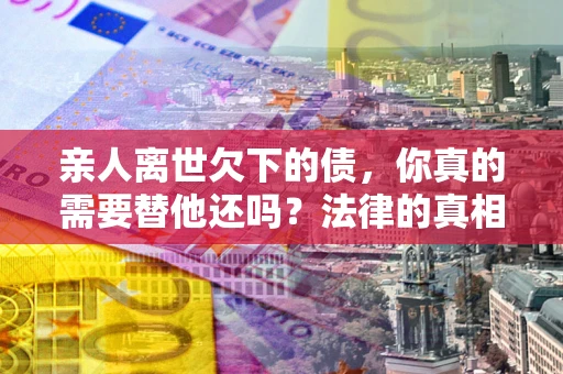 北京亲人离世欠下的债，你真的需要替他还吗？法律的真相或许与你想的不一样